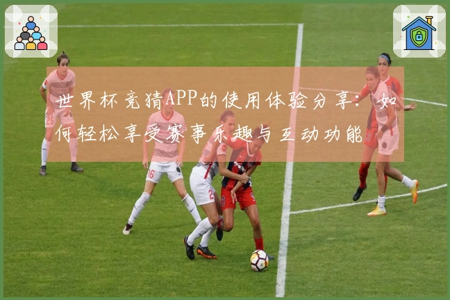 世界杯竞猜APP的使用体验分享：如何轻松享受赛事乐趣与互动功能