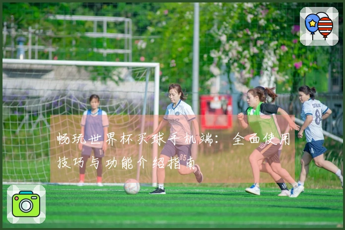 畅玩世界杯买球手机端:全面使用技巧与功能介绍指南