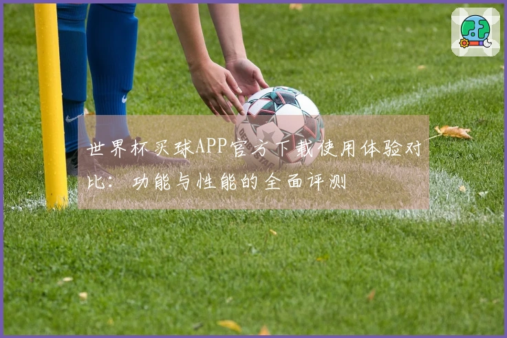 世界杯买球APP官方下载使用体验对比:功能与性能的全面评测